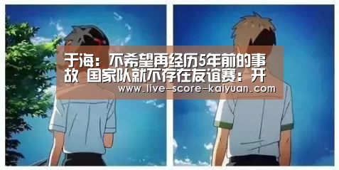 于海:不希望再经历5年前的事故 国家队就不存在友谊赛:开元棋牌(图3) 开元棋牌